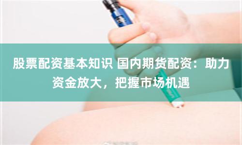 股票配资基本知识 国内期货配资：助力资金放大，把握市场机遇