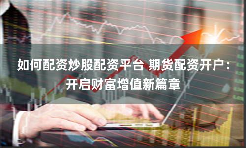 如何配资炒股配资平台 期货配资开户：开启财富增值新篇章