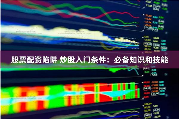 股票配资陷阱 炒股入门条件：必备知识和技能