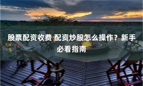 股票配资收费 配资炒股怎么操作？新手必看指南