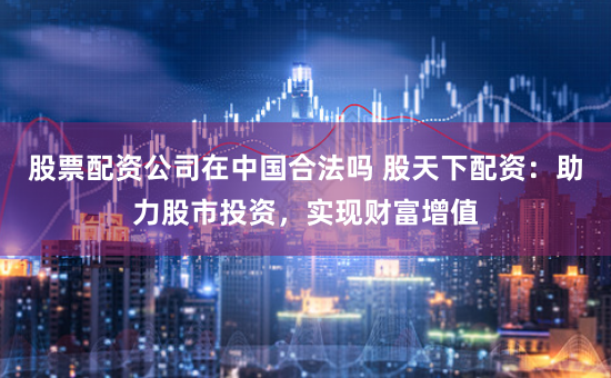 股票配资公司在中国合法吗 股天下配资：助力股市投资，实现财富增值