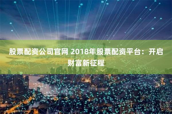 股票配资公司官网 2018年股票配资平台：开启财富新征程