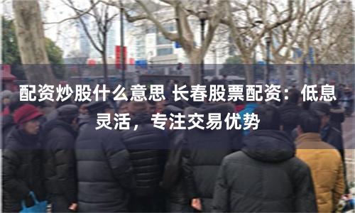 配资炒股什么意思 长春股票配资：低息灵活，专注交易优势
